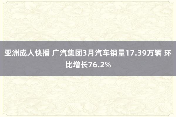 亚洲成人快播 广汽集团3月汽车销量17.39万辆 环比增长76.2%