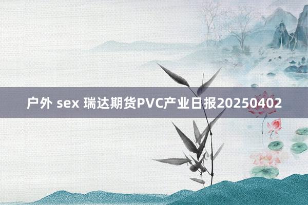 户外 sex 瑞达期货PVC产业日报20250402