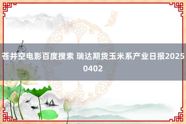 苍井空电影百度搜索 瑞达期货玉米系产业日报20250402