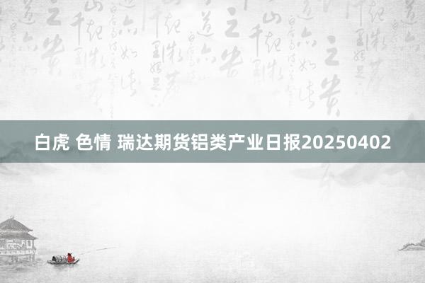 白虎 色情 瑞达期货铝类产业日报20250402