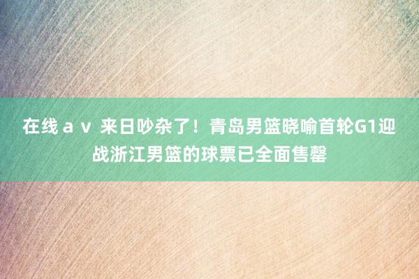 在线ａｖ 来日吵杂了！青岛男篮晓喻首轮G1迎战浙江男篮的球票已全面售罄