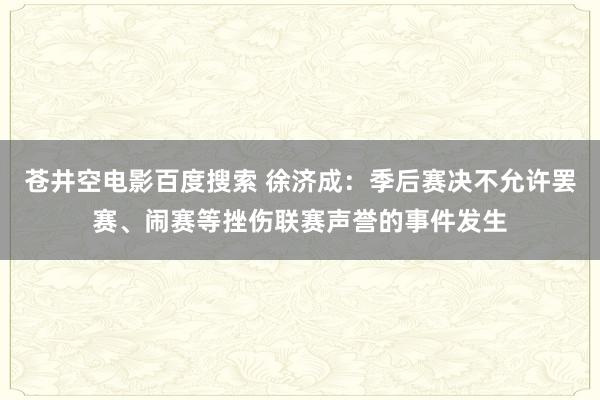 苍井空电影百度搜索 徐济成：季后赛决不允许罢赛、闹赛等挫伤联赛声誉的事件发生