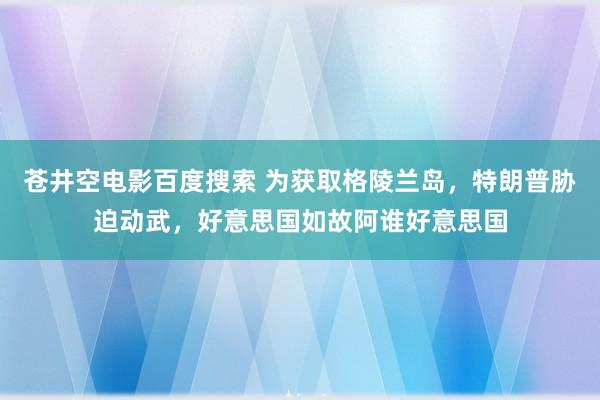 苍井空电影百度搜索 为获取格陵兰岛，特朗普胁迫动武，好意思国如故阿谁好意思国