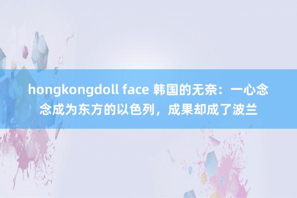 hongkongdoll face 韩国的无奈：一心念念成为东方的以色列，成果却成了波兰