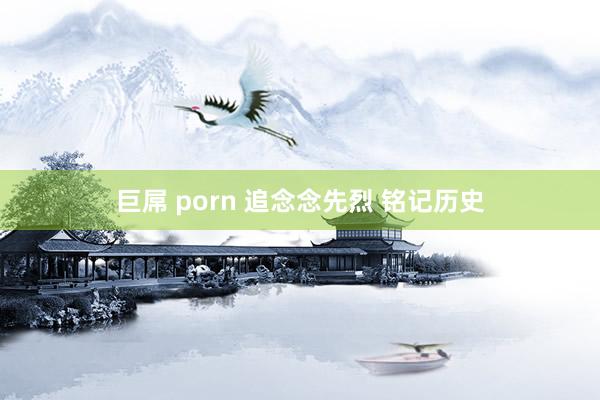 巨屌 porn 追念念先烈 铭记历史