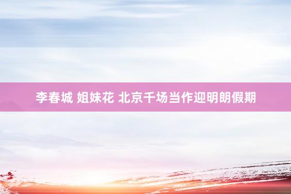 李春城 姐妹花 北京千场当作迎明朗假期
