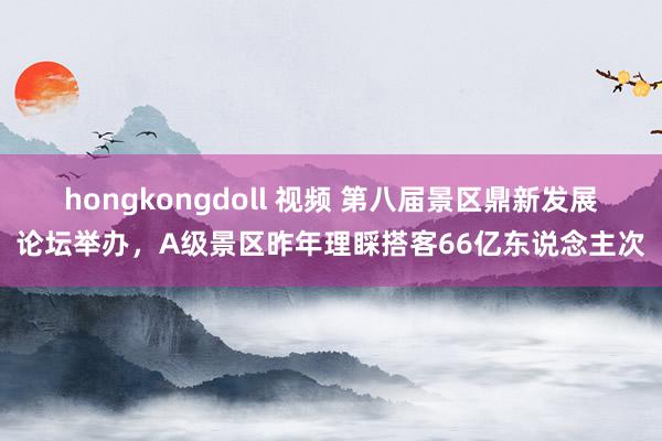 hongkongdoll 视频 第八届景区鼎新发展论坛举办，A级景区昨年理睬搭客66亿东说念主次