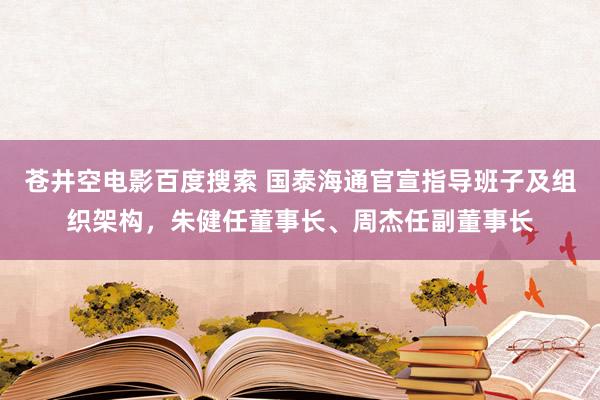 苍井空电影百度搜索 国泰海通官宣指导班子及组织架构，朱健任董事长、周杰任副董事长