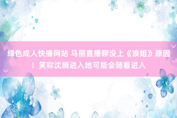绿色成人快播网站 马丽直播聊没上《浪姐》原因！笑称沈腾进入她可能会随着进入