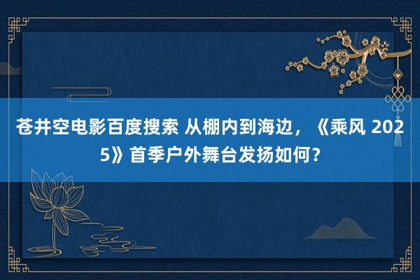 苍井空电影百度搜索 从棚内到海边，《乘风 2025》首季户外舞台发扬如何？