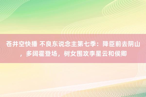 苍井空快播 不良东说念主第七季：降臣前去阴山，多阔霍登场，树女围攻李星云和侯卿