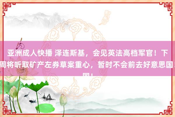 亚洲成人快播 泽连斯基，会见英法高档军官！下周将听取矿产左券草案重心，暂时不会前去好意思国！