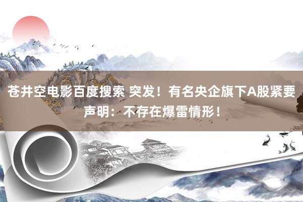 苍井空电影百度搜索 突发！有名央企旗下A股紧要声明：不存在爆雷情形！