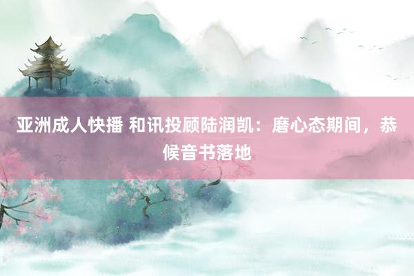 亚洲成人快播 和讯投顾陆润凯：磨心态期间，恭候音书落地