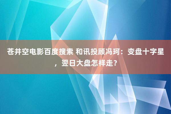 苍井空电影百度搜索 和讯投顾冯珂：变盘十字星，翌日大盘怎样走？