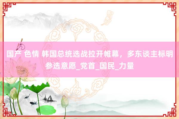 国产 色情 韩国总统选战拉开帷幕，多东谈主标明参选意愿_党首_国民_力量