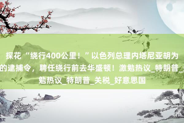 探花 “绕行400公里！”以色列总理内塔尼亚胡为了“隐秘”ICC的逮捕令，聘任绕行前去华盛顿！激勉热议_特朗普_关税_好意思国