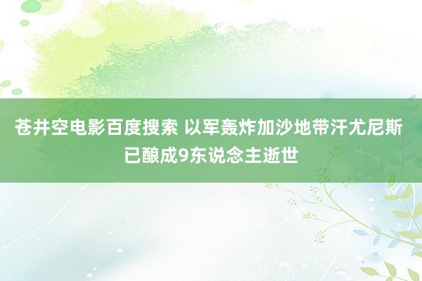 苍井空电影百度搜索 以军轰炸加沙地带汗尤尼斯 已酿成9东说念主逝世