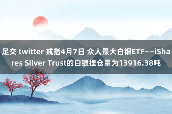 足交 twitter 戒指4月7日 众人最大白银ETF——iShares Silver Trust的白银捏仓量为13916.38吨