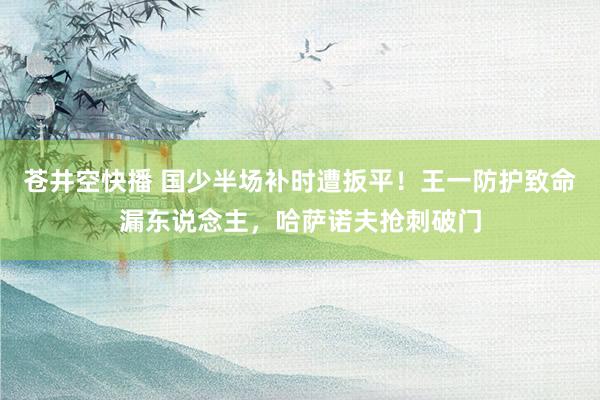 苍井空快播 国少半场补时遭扳平！王一防护致命漏东说念主，哈萨诺夫抢刺破门