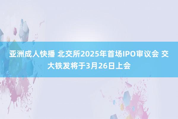 亚洲成人快播 北交所2025年首场IPO审议会 交大铁发将于3月26日上会