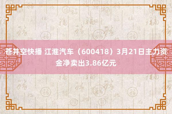 苍井空快播 江淮汽车（600418）3月21日主力资金净卖出3.86亿元