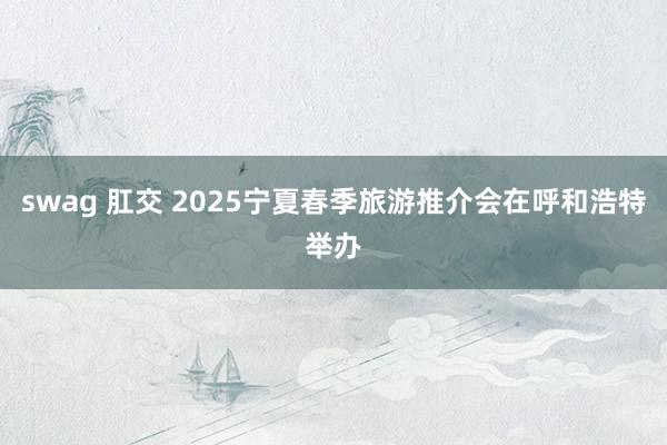 swag 肛交 2025宁夏春季旅游推介会在呼和浩特举办