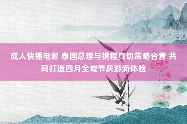 成人快播电影 泰国总理与携程真切策略合营 共同打造四月全域节庆游新体验