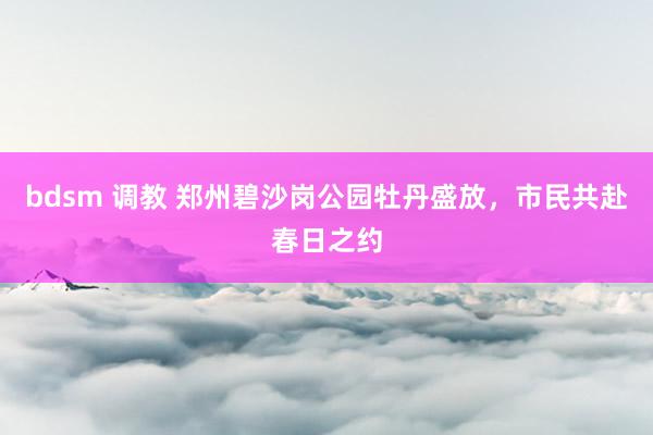 bdsm 调教 郑州碧沙岗公园牡丹盛放，市民共赴春日之约