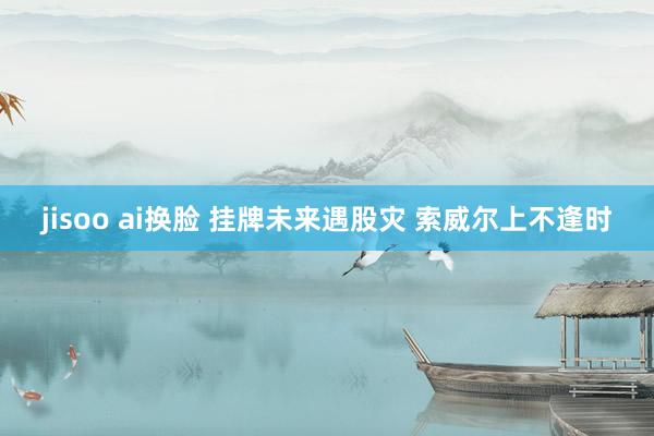 jisoo ai换脸 挂牌未来遇股灾 索威尔上不逢时