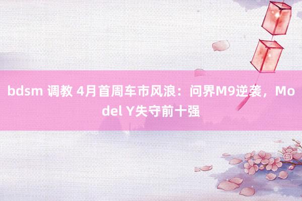 bdsm 调教 4月首周车市风浪：问界M9逆袭，Model Y失守前十强