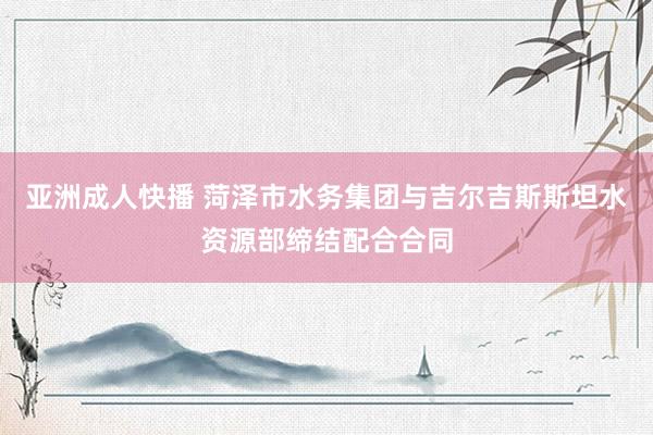 亚洲成人快播 菏泽市水务集团与吉尔吉斯斯坦水资源部缔结配合合同