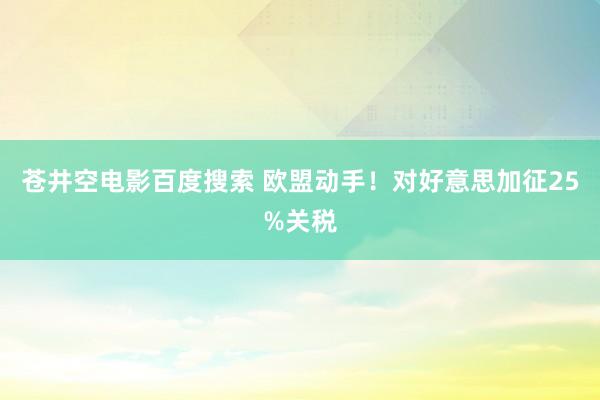 苍井空电影百度搜索 欧盟动手！对好意思加征25%关税