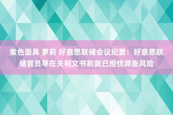 紫色面具 萝莉 好意思联储会议纪要：好意思联储官员早在关税文书前就已担忧滞胀风险