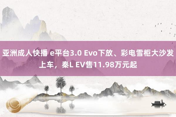 亚洲成人快播 e平台3.0 Evo下放、彩电雪柜大沙发上车，秦L EV售11.98万元起