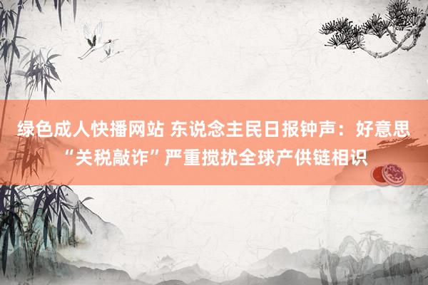 绿色成人快播网站 东说念主民日报钟声：好意思“关税敲诈”严重搅扰全球产供链相识