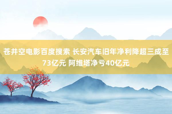 苍井空电影百度搜索 长安汽车旧年净利降超三成至73亿元 阿维塔净亏40亿元
