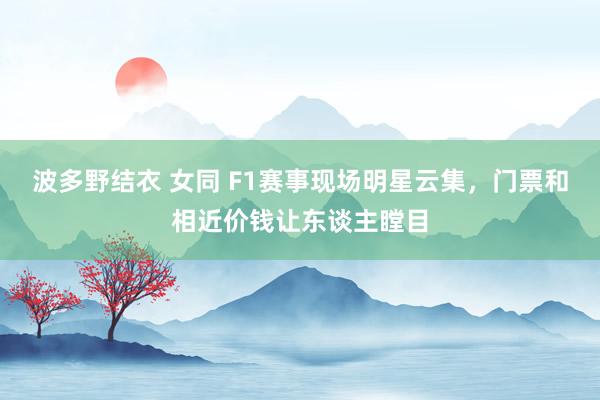 波多野结衣 女同 F1赛事现场明星云集，门票和相近价钱让东谈主瞠目
