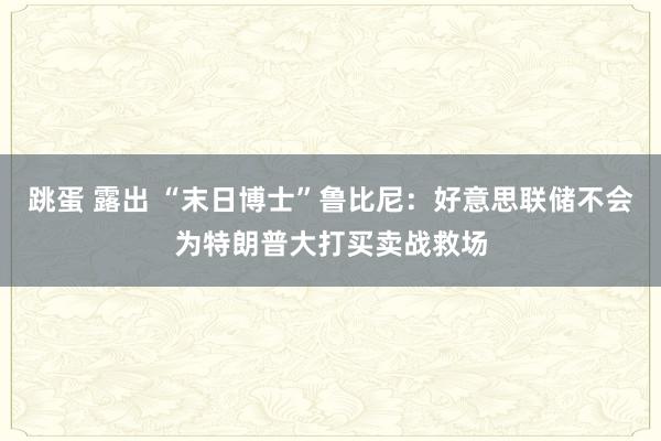 跳蛋 露出 “末日博士”鲁比尼：好意思联储不会为特朗普大打买卖战救场