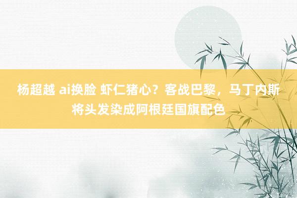 杨超越 ai换脸 虾仁猪心？客战巴黎，马丁内斯将头发染成阿根廷国旗配色