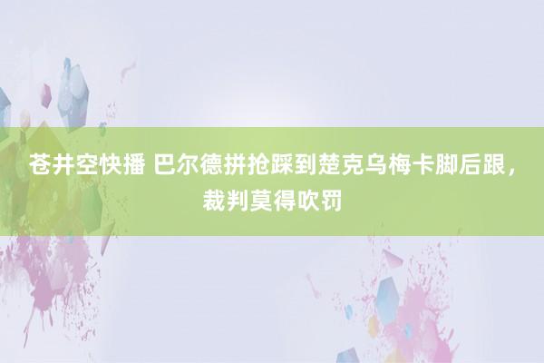 苍井空快播 巴尔德拼抢踩到楚克乌梅卡脚后跟，裁判莫得吹罚