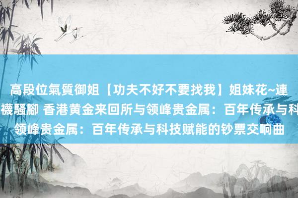 高段位氣質御姐【功夫不好不要找我】姐妹花~連體絲襪~大奶晃動~絲襪騷腳 香港黄金来回所与领峰贵金属：百年传承与科技赋能的钞票交响曲