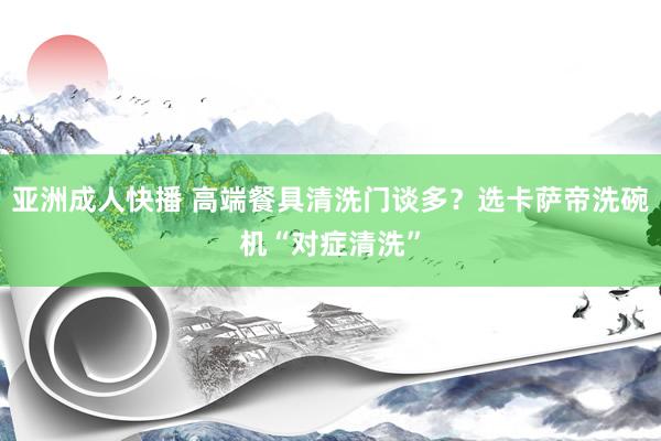 亚洲成人快播 高端餐具清洗门谈多？选卡萨帝洗碗机“对症清洗”