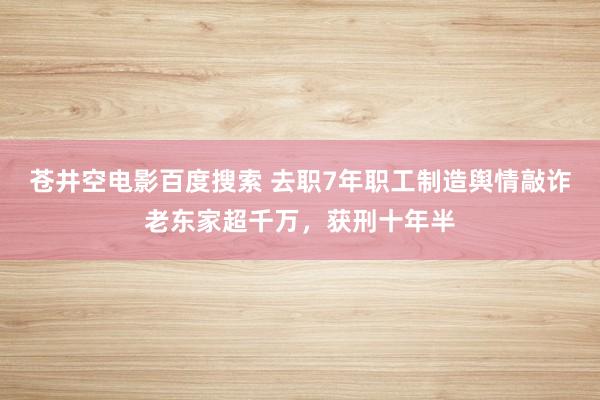 苍井空电影百度搜索 去职7年职工制造舆情敲诈老东家超千万，获刑十年半