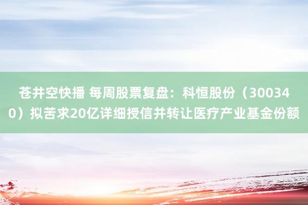 苍井空快播 每周股票复盘：科恒股份（300340）拟苦求20亿详细授信并转让医疗产业基金份额
