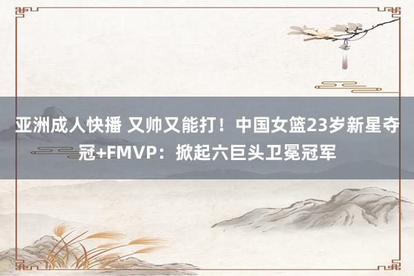 亚洲成人快播 又帅又能打！中国女篮23岁新星夺冠+FMVP：掀起六巨头卫冕冠军
