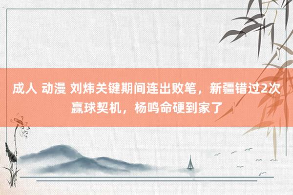 成人 动漫 刘炜关键期间连出败笔，新疆错过2次赢球契机，杨鸣命硬到家了