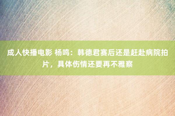 成人快播电影 杨鸣：韩德君赛后还是赶赴病院拍片，具体伤情还要再不雅察