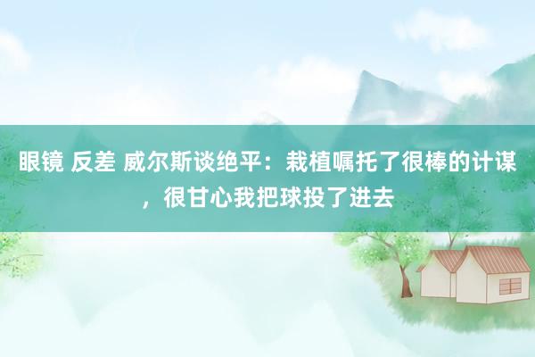 眼镜 反差 威尔斯谈绝平：栽植嘱托了很棒的计谋，很甘心我把球投了进去