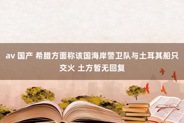 av 国产 希腊方面称该国海岸警卫队与土耳其船只交火 土方暂无回复